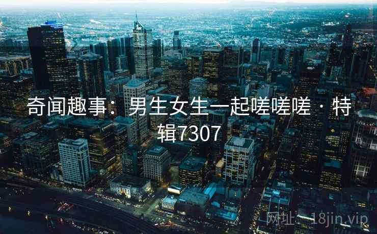 奇闻趣事：男生女生一起嗟嗟嗟 · 特辑7307