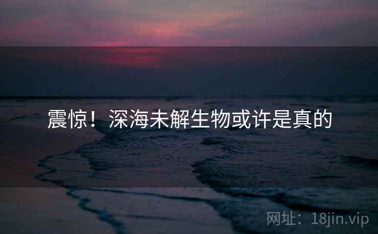 震惊！深海未解生物或许是真的
