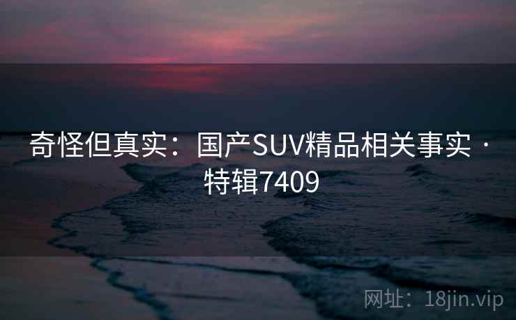奇怪但真实:国产SUV精品相关事实 · 特辑7409 奇怪但真实:国产SUV精品相关事实 · 特辑7409