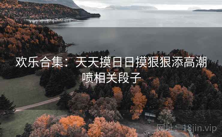 欢乐合集:天天摸日日摸狠狠添高潮喷相关段子 欢乐合集:天天摸日日摸狠狠添高潮喷相关段子