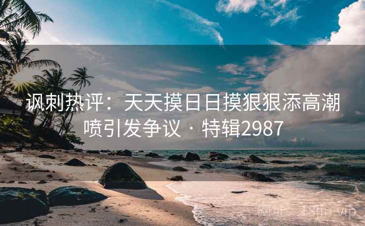 讽刺热评：天天摸日日摸狠狠添高潮喷引发争议 · 特辑2987